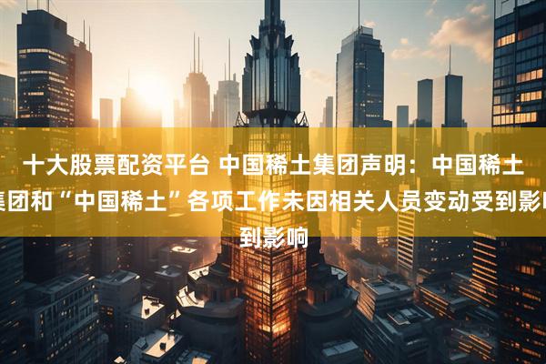 十大股票配资平台 中国稀土集团声明：中国稀土集团和“中国稀土”各项工作未因相关人员变动受到影响