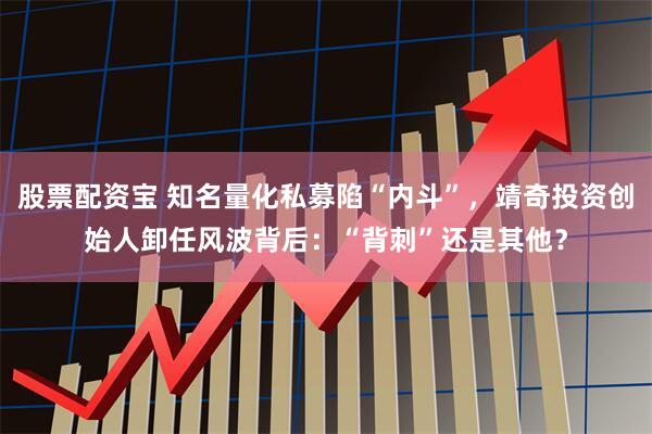 股票配资宝 知名量化私募陷“内斗”，靖奇投资创始人卸任风波背后：“背刺”还是其他？