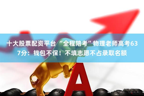 十大股票配资平台 “全程陪考”物理老师高考637分：钱包不保！不填志愿不占录取名额