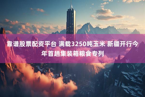 靠谱股票配资平台 满载3250吨玉米 新疆开行今年首趟集装箱粮食专列