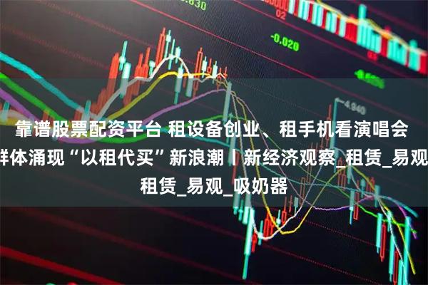 靠谱股票配资平台 租设备创业、租手机看演唱会 年轻人群体涌现“以租代买”新浪潮丨新经济观察_租赁_易观_吸奶器