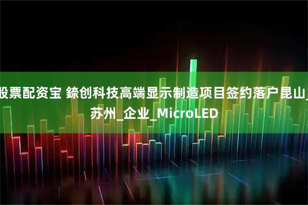 股票配资宝 錼创科技高端显示制造项目签约落户昆山_苏州_企业_MicroLED