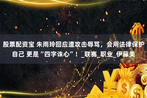 股票配资宝 朱雨玲回应遭攻击辱骂，会用法律保护自己 更是“四字诛心”！_联赛_职业_伊藤美