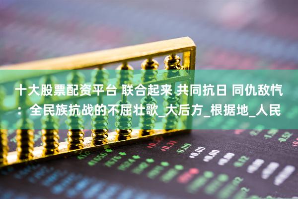 十大股票配资平台 联合起来 共同抗日 同仇敌忾：全民族抗战的不屈壮歌_大后方_根据地_人民