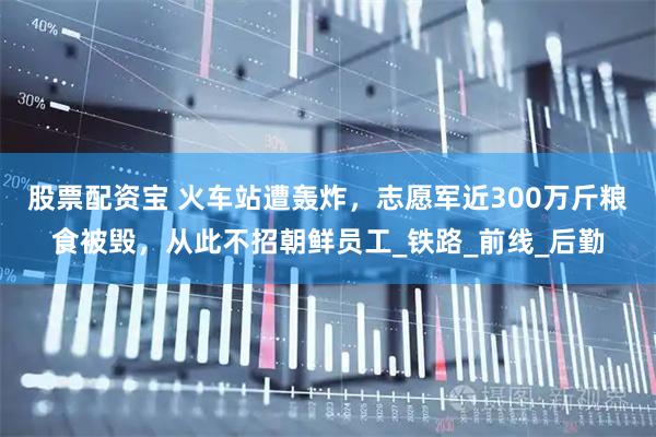 股票配资宝 火车站遭轰炸，志愿军近300万斤粮食被毁，从此不招朝鲜员工_铁路_前线_后勤