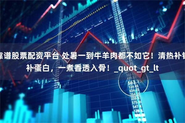 靠谱股票配资平台 处暑一到牛羊肉都不如它！清热补铁补蛋白，一煮香透入骨！_quot_gt_lt