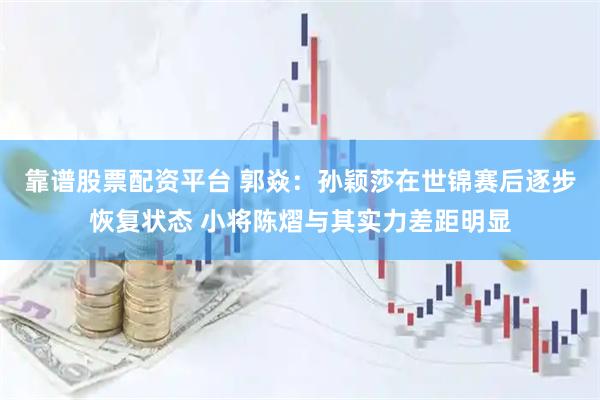 靠谱股票配资平台 郭焱：孙颖莎在世锦赛后逐步恢复状态 小将陈熠与其实力差距明显