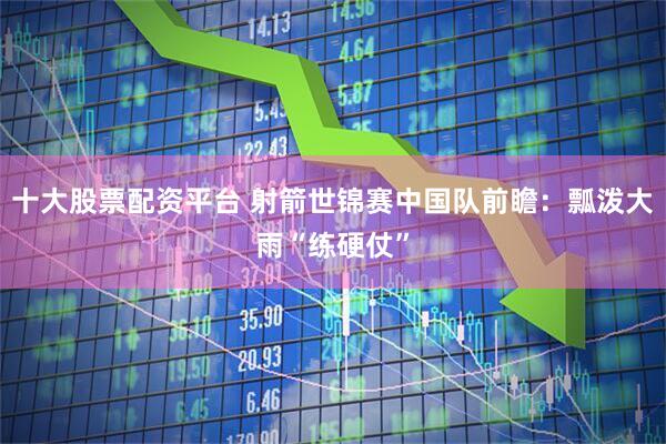 十大股票配资平台 射箭世锦赛中国队前瞻：瓢泼大雨“练硬仗”