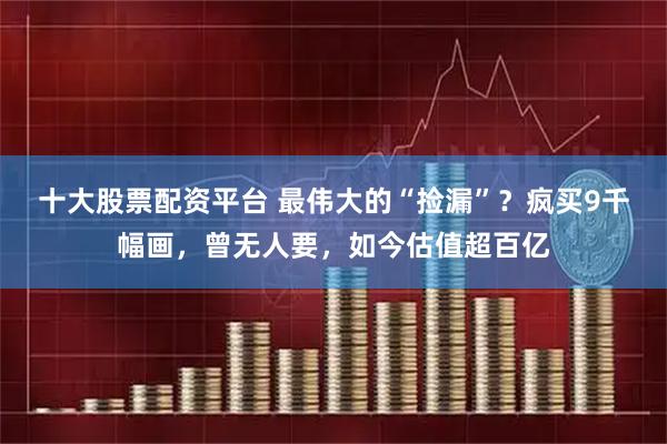十大股票配资平台 最伟大的“捡漏”？疯买9千幅画，曾无人要，如今估值超百亿