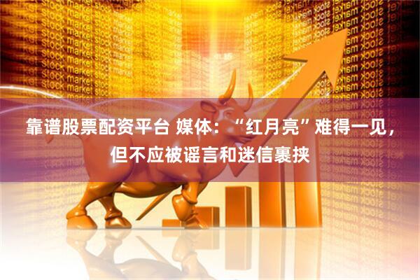 靠谱股票配资平台 媒体：“红月亮”难得一见，但不应被谣言和迷信裹挟