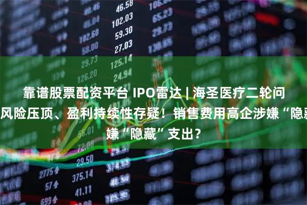 靠谱股票配资平台 IPO雷达 | 海圣医疗二轮问询：集采风险压顶、盈利持续性存疑！销售费用高企涉嫌“隐藏”支出？
