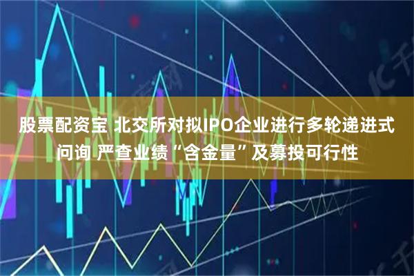 股票配资宝 北交所对拟IPO企业进行多轮递进式问询 严查业绩“含金量”及募投可行性