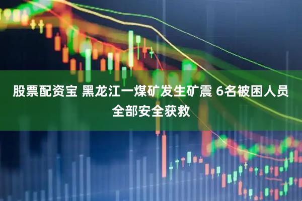 股票配资宝 黑龙江一煤矿发生矿震 6名被困人员全部安全获救