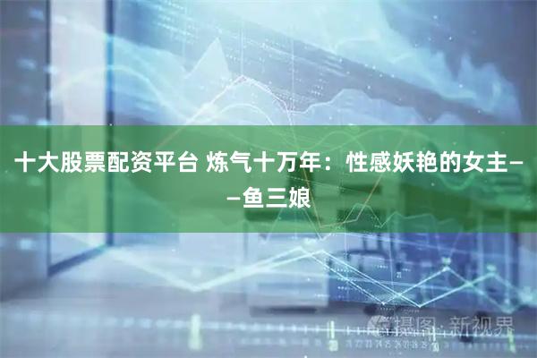 十大股票配资平台 炼气十万年：性感妖艳的女主——鱼三娘