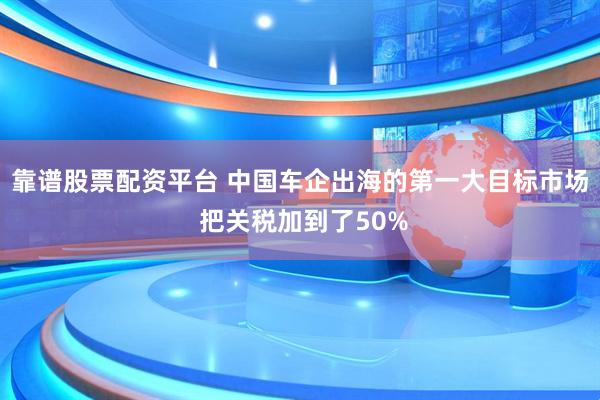 靠谱股票配资平台 中国车企出海的第一大目标市场 把关税加到了50%