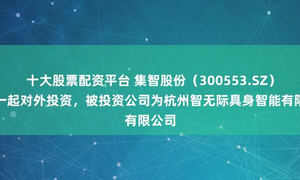 十大股票配资平台 集智股份（300553.SZ）新增一起对外投资，被投资公司为杭州智无际具身智能有限公司