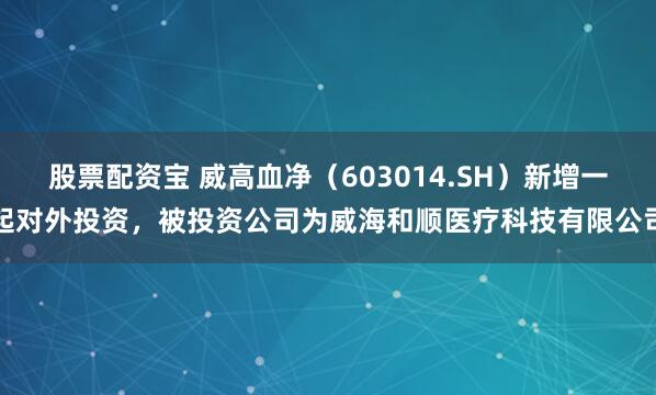 股票配资宝 威高血净（603014.SH）新增一起对外投资，被投资公司为威海和顺医疗科技有限公司