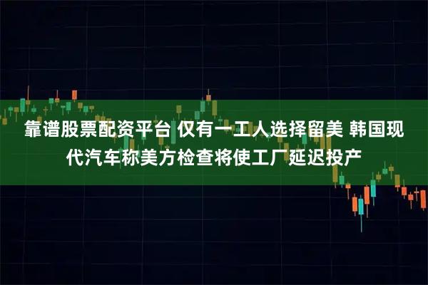 靠谱股票配资平台 仅有一工人选择留美 韩国现代汽车称美方检查将使工厂延迟投产