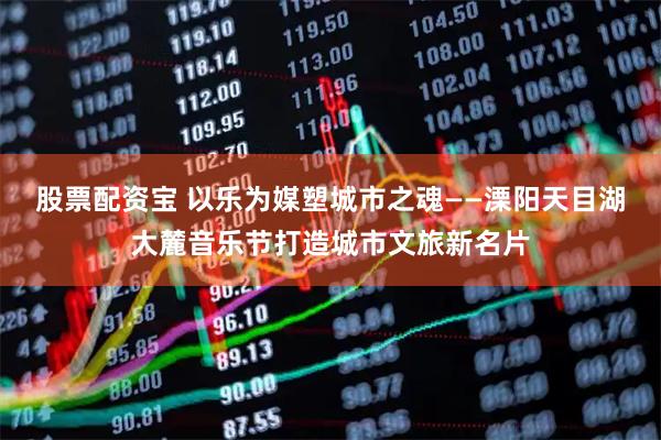 股票配资宝 以乐为媒塑城市之魂——溧阳天目湖大麓音乐节打造城市文旅新名片
