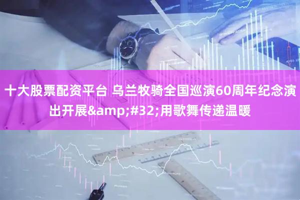 十大股票配资平台 乌兰牧骑全国巡演60周年纪念演出开展&#32;用歌舞传递温暖