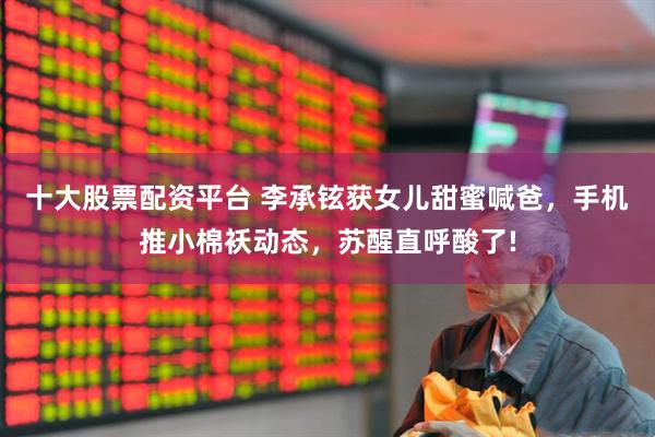 十大股票配资平台 李承铉获女儿甜蜜喊爸，手机推小棉袄动态，苏醒直呼酸了!