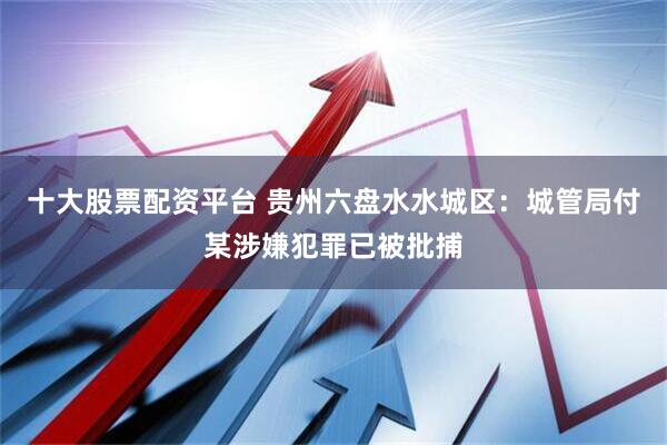 十大股票配资平台 贵州六盘水水城区：城管局付某涉嫌犯罪已被批捕