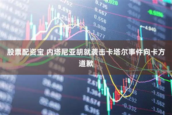 股票配资宝 内塔尼亚胡就袭击卡塔尔事件向卡方道歉