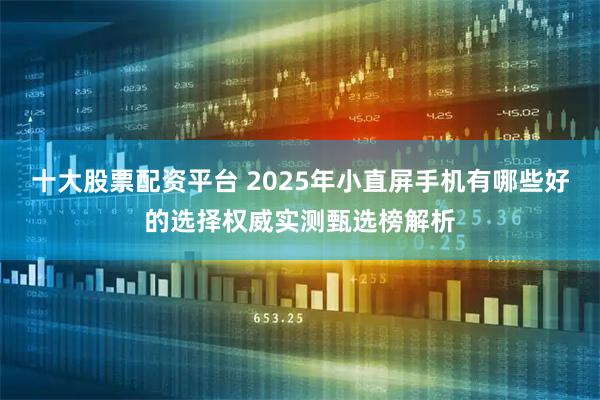 十大股票配资平台 2025年小直屏手机有哪些好的选择权威实测甄选榜解析
