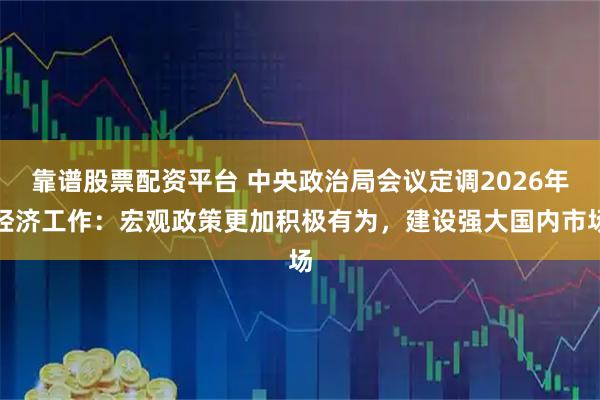 靠谱股票配资平台 中央政治局会议定调2026年经济工作:宏观政策更加积极有为,建设强大国内市场