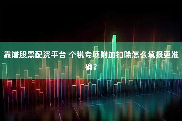靠谱股票配资平台 个税专项附加扣除怎么填报更准确？