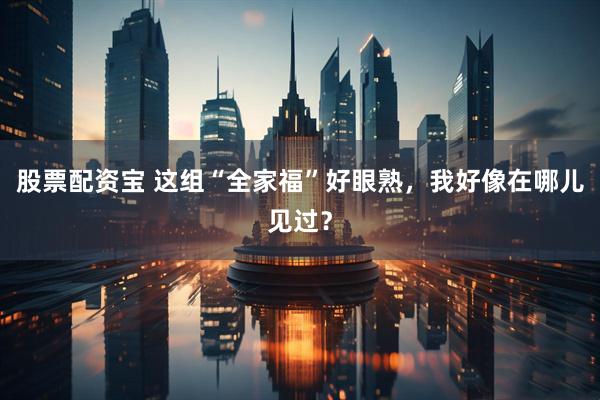 股票配资宝 这组“全家福”好眼熟，我好像在哪儿见过？