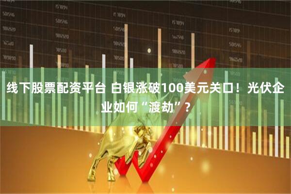 线下股票配资平台 白银涨破100美元关口！光伏企业如何“渡劫”？