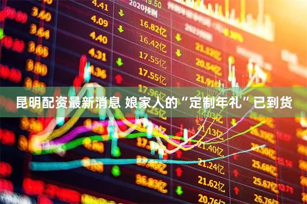 昆明配资最新消息 娘家人的“定制年礼”已到货