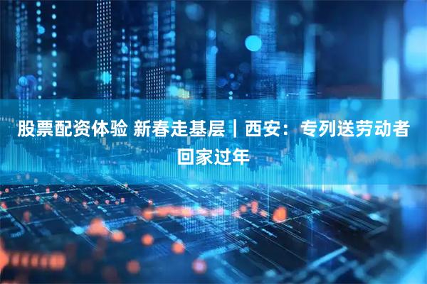 股票配资体验 新春走基层｜西安：专列送劳动者回家过年