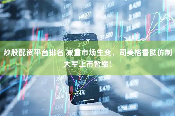 炒股配资平台排名 减重市场生变，司美格鲁肽仿制大军上市暂缓！