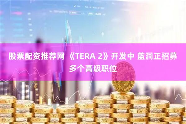 股票配资推荐网 《TERA 2》开发中 蓝洞正招募多个高级职位
