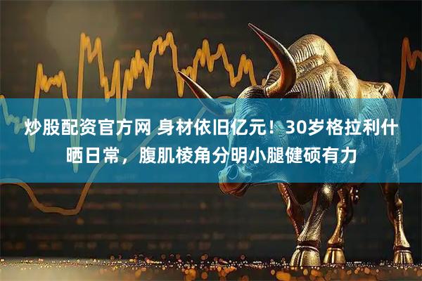 炒股配资官方网 身材依旧亿元！30岁格拉利什晒日常，腹肌棱角分明小腿健硕有力