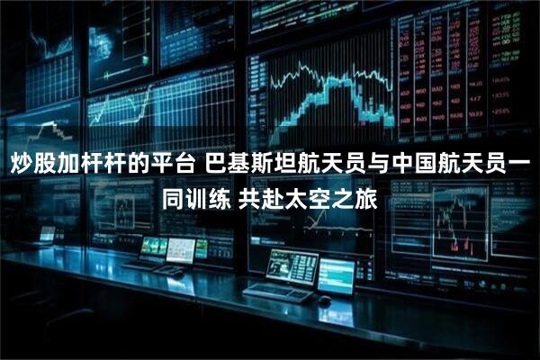 炒股加杆杆的平台 巴基斯坦航天员与中国航天员一同训练 共赴太空之旅