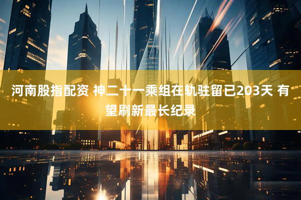 河南股指配资 神二十一乘组在轨驻留已203天 有望刷新最长纪录