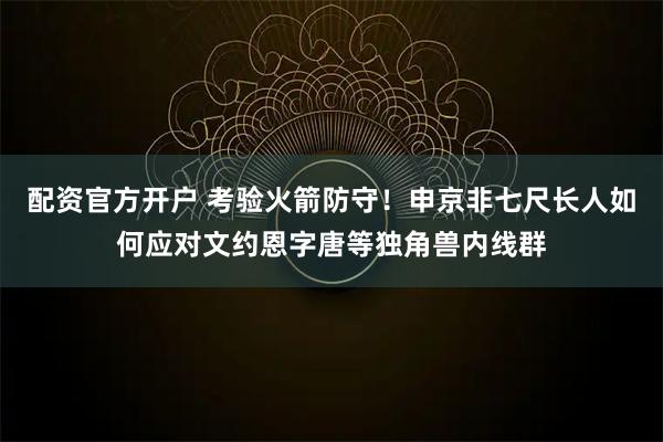 配资官方开户 考验火箭防守！申京非七尺长人如何应对文约恩字唐等独角兽内线群