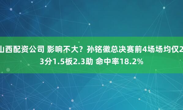 山西配资公司 影响不大？孙铭徽总决赛前4场场均仅2.3分1.5板2.3助 命中率18.2%
