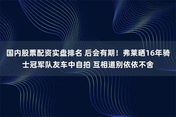 国内股票配资实盘排名 后会有期！弗莱晒16年骑士冠军队友车中自拍 互相道别依依不舍